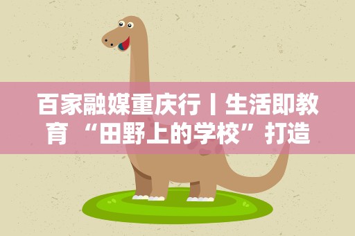 百家融媒重庆行丨生活即教育 “田野上的学校”打造“接地气”课堂