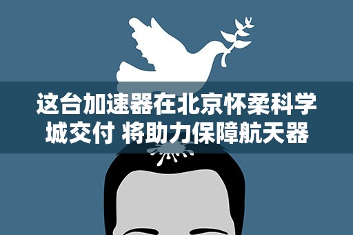这台加速器在北京怀柔科学城交付 将助力保障航天器空间环境安全