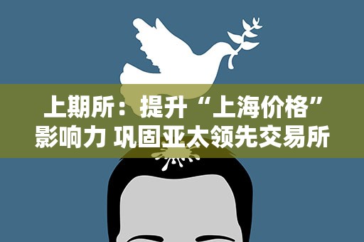 上期所：提升“上海价格”影响力 巩固亚太领先交易所地位