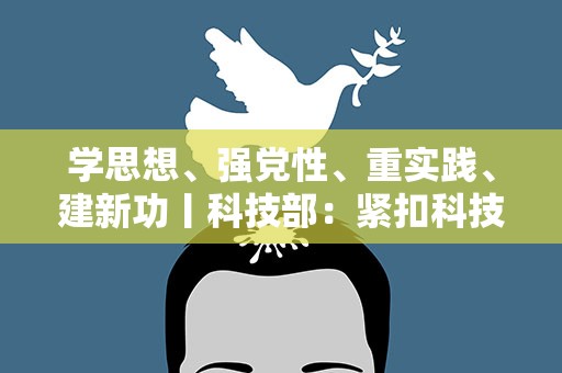 学思想、强党性、重实践、建新功丨科技部：紧扣科技改革发展实际开展主题教育