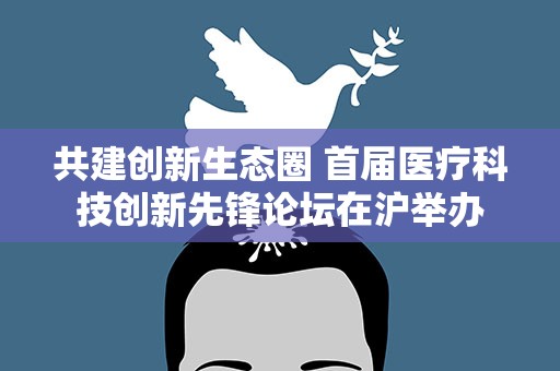 共建创新生态圈 首届医疗科技创新先锋论坛在沪举办