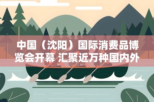 中国（沈阳）国际消费品博览会开幕 汇聚近万种国内外名优商品