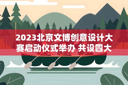 2023北京文博创意设计大赛启动仪式举办 共设四大主题赛道