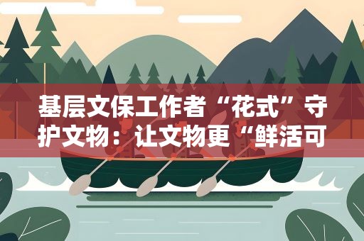 基层文保工作者“花式”守护文物：让文物更“鲜活可触”