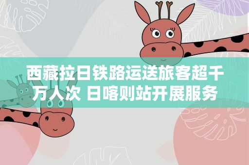 西藏拉日铁路运送旅客超千万人次 日喀则站开展服务培训