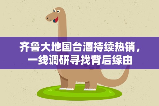 齐鲁大地国台酒持续热销，一线调研寻找背后缘由