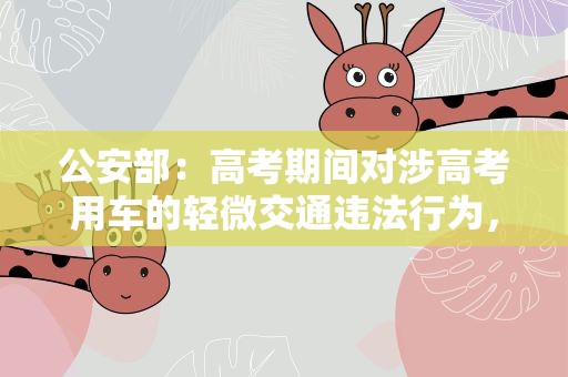 公安部：高考期间对涉高考用车的轻微交通违法行为，教育警告后及时放行