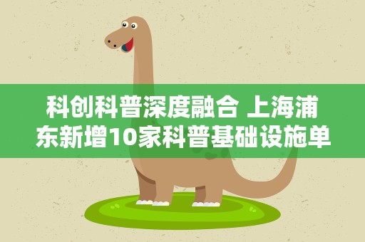 科创科普深度融合 上海浦东新增10家科普基础设施单位