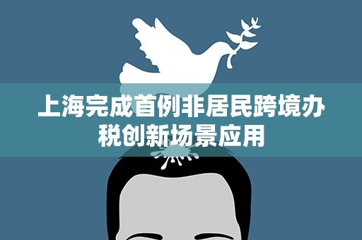 上海完成首例非居民跨境办税创新场景应用