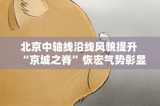 北京中轴线沿线风貌提升 “京城之脊”恢宏气势彰显