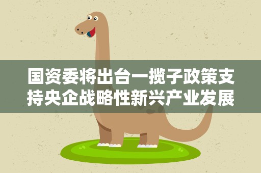 国资委将出台一揽子政策支持央企战略性新兴产业发展