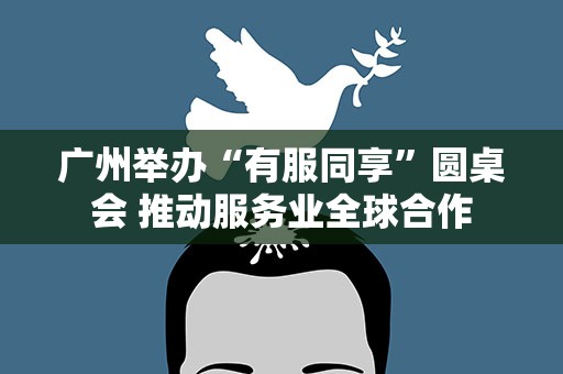 广州举办“有服同享”圆桌会 推动服务业全球合作