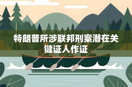 特朗普所涉联邦刑案潜在关键证人作证