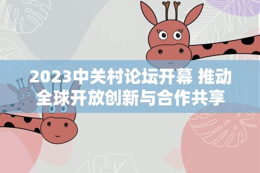 2023中关村论坛开幕 推动全球开放创新与合作共享