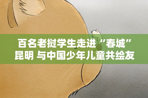 百名老挝学生走进“春城”昆明 与中国少年儿童共绘友谊长卷