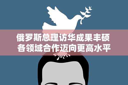 俄罗斯总理访华成果丰硕 各领域合作迈向更高水平