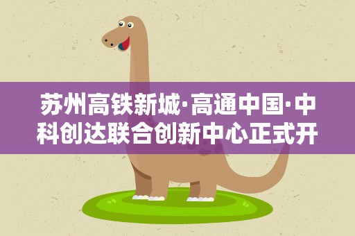 苏州高铁新城·高通中国·中科创达联合创新中心正式开业启用