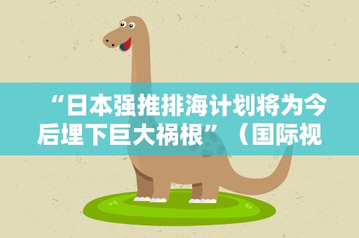 “日本强推排海计划将为今后埋下巨大祸根”（国际视点）
