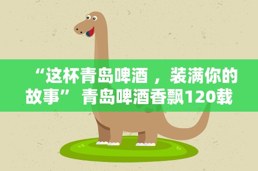 “这杯青岛啤酒 ，装满你的故事” 青岛啤酒香飘120载，邀您分享难忘举杯时刻！