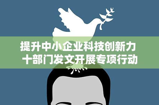 提升中小企业科技创新力 十部门发文开展专项行动