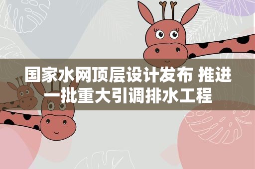 国家水网顶层设计发布 推进一批重大引调排水工程
