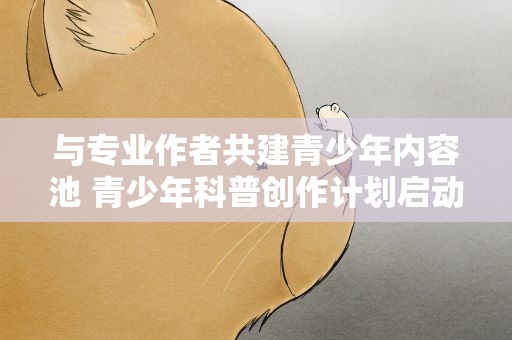 与专业作者共建青少年内容池 青少年科普创作计划启动