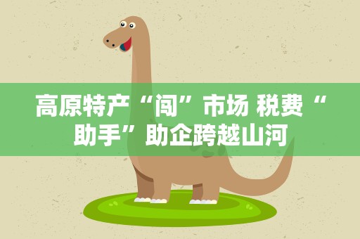 高原特产“闯”市场 税费“助手”助企跨越山河