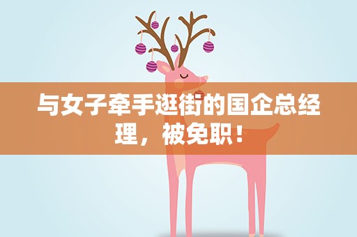 与女子牵手逛街的国企总经理，被免职！