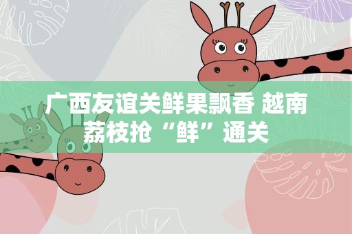 广西友谊关鲜果飘香 越南荔枝抢“鲜”通关