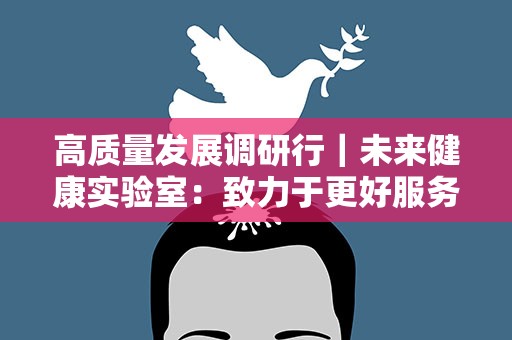 高质量发展调研行｜未来健康实验室：致力于更好服务生育健康