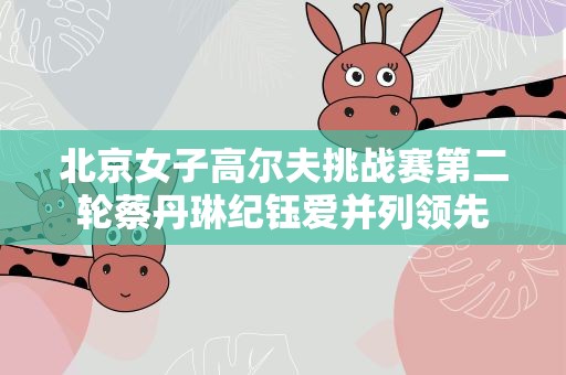 北京女子高尔夫挑战赛第二轮蔡丹琳纪钰爱并列领先