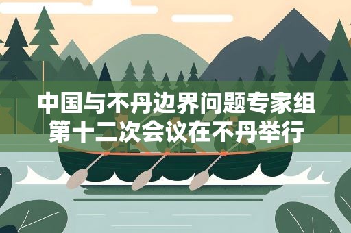 中国与不丹边界问题专家组第十二次会议在不丹举行