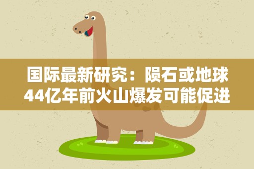 国际最新研究：陨石或地球44亿年前火山爆发可能促进生命起源
