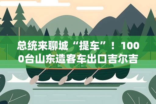 总统来聊城“提车”！1000台山东造客车出口吉尔吉斯斯坦