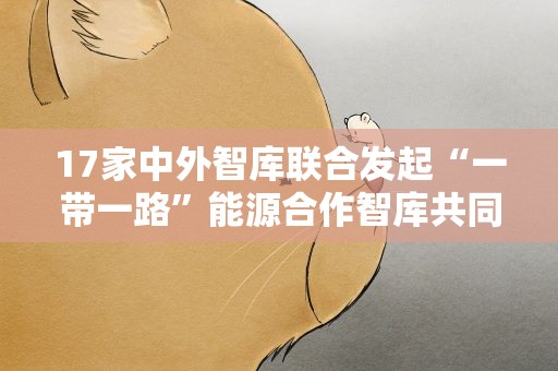 17家中外智库联合发起“一带一路”能源合作智库共同行动倡议