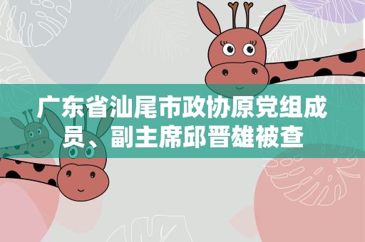 广东省汕尾市政协原党组成员、副主席邱晋雄被查