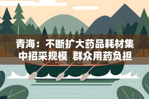 青海：不断扩大药品耗材集中招采规模 群众用药负担不断降低