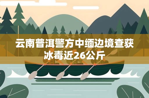 云南普洱警方中缅边境查获冰毒近26公斤