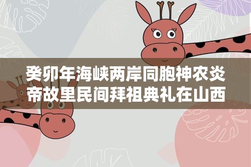 癸卯年海峡两岸同胞神农炎帝故里民间拜祖典礼在山西高平举行