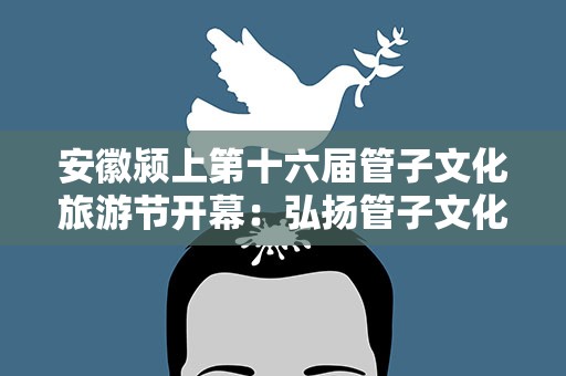 安徽颍上第十六届管子文化旅游节开幕：弘扬管子文化 助力文旅融合