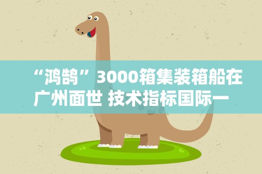 “鸿鹄”3000箱集装箱船在广州面世 技术指标国际一流