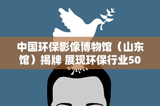 中国环保影像博物馆（山东馆）揭牌 展现环保行业50年发展脉络