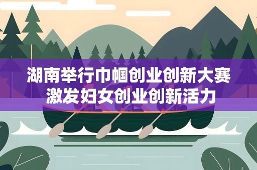 湖南举行巾帼创业创新大赛 激发妇女创业创新活力