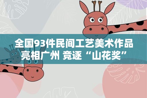 全国93件民间工艺美术作品亮相广州 竞逐“山花奖”