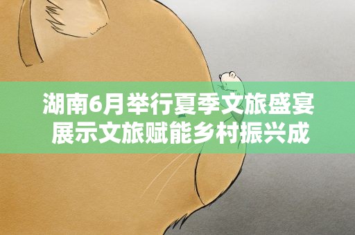 湖南6月举行夏季文旅盛宴 展示文旅赋能乡村振兴成就