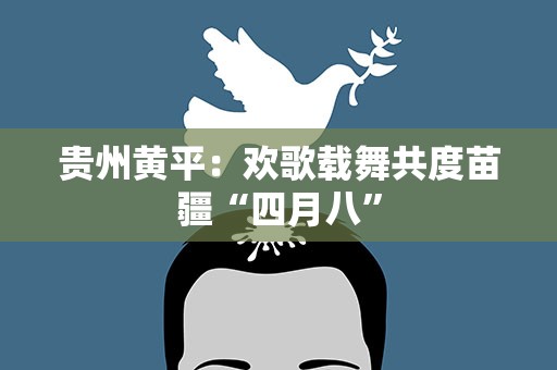 贵州黄平：欢歌载舞共度苗疆“四月八”