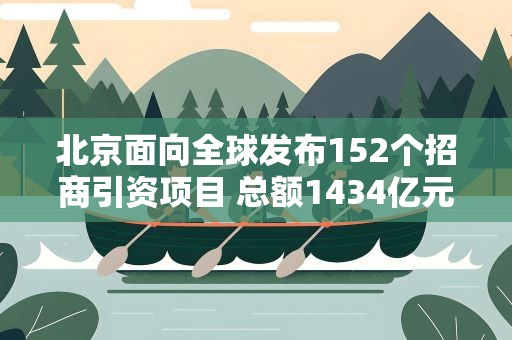 北京面向全球发布152个招商引资项目 总额1434亿元