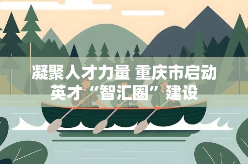 凝聚人才力量 重庆市启动英才“智汇圈”建设