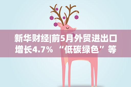 新华财经|前5月外贸进出口增长4.7% “低碳绿色”等领域成热门赛道