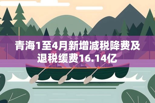 青海1至4月新增减税降费及退税缓费16.14亿